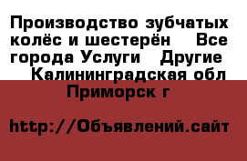 Производство зубчатых колёс и шестерён. - Все города Услуги » Другие   . Калининградская обл.,Приморск г.